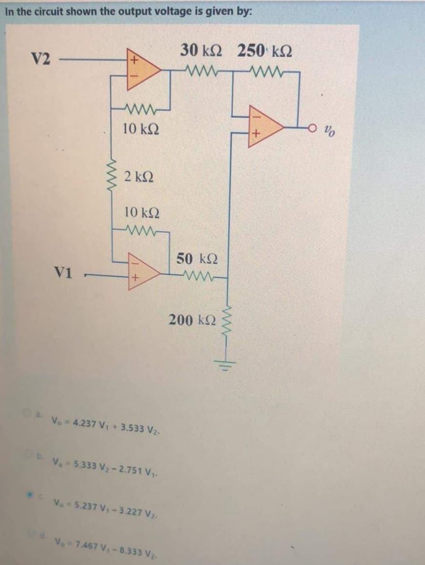 In the circuit shown the output voltage is given by:
30 k2 250 k2
V2
10 k2
2 ΚΩ
10 k2
50 k2
V1
200 kQ
Vo = 4.237 V, + 3.533 V2.
Vo 5.333 V2- 2.751 V.
.Ve-5.237 V-3.227 V2.
V. 7.467 V-8.333 V2.
