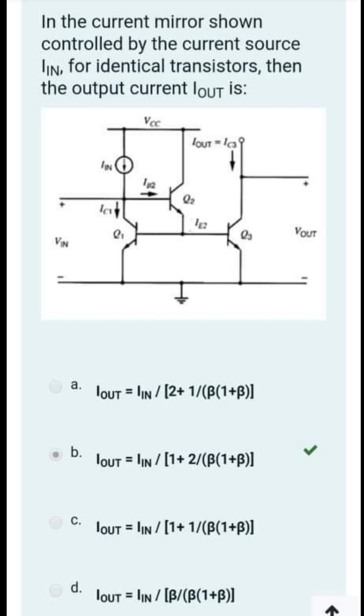 In the current mirror shown
controlled by the current source
IN, for identical transistors, then
the output current loUT is:
Vcc
louT = la
IN
Q2
VouT
VIN
а.
louT = IN / [2+ 1/(B(1+B)l
b.
lout = lIN / [1+ 2/(B(1+B)]
С.
lout = IN / [1+ 1/(B(1+B)]
d.
lout = lIN / [B/(B(1+B)]
%3D
