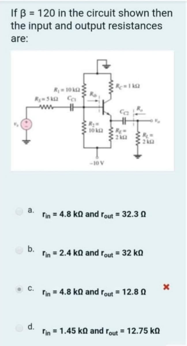 If B = 120 in the circuit shown then
the input and output resistances
are:
Re1 k2
R= 10 k2
Ry- 5 ka C
Ca
10 k2
RE
2
R
-10 V
a.
rin = 4.8 ka and rout = 32.3 0
b.
rin = 2.4 ka and rout = 32 k
rin = 4.8 ko and rout = 12.8 0
d.
rin = 1.45 kn and rout = 12.75 kN
%3D
ww
