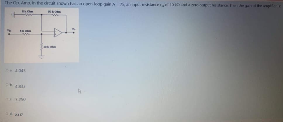 The Op. Amp. in the circuit shown has an open-loop gain A = 75, an input resistance rn of 10 ko and a zero output resistance. Then the gain of the amplifier is:
SkOhm
50 k Ohm
Vin
Sk Ohm
210k Ohm
Oa 4.043
ob 4833
Oc 7,250
od. 2.417
