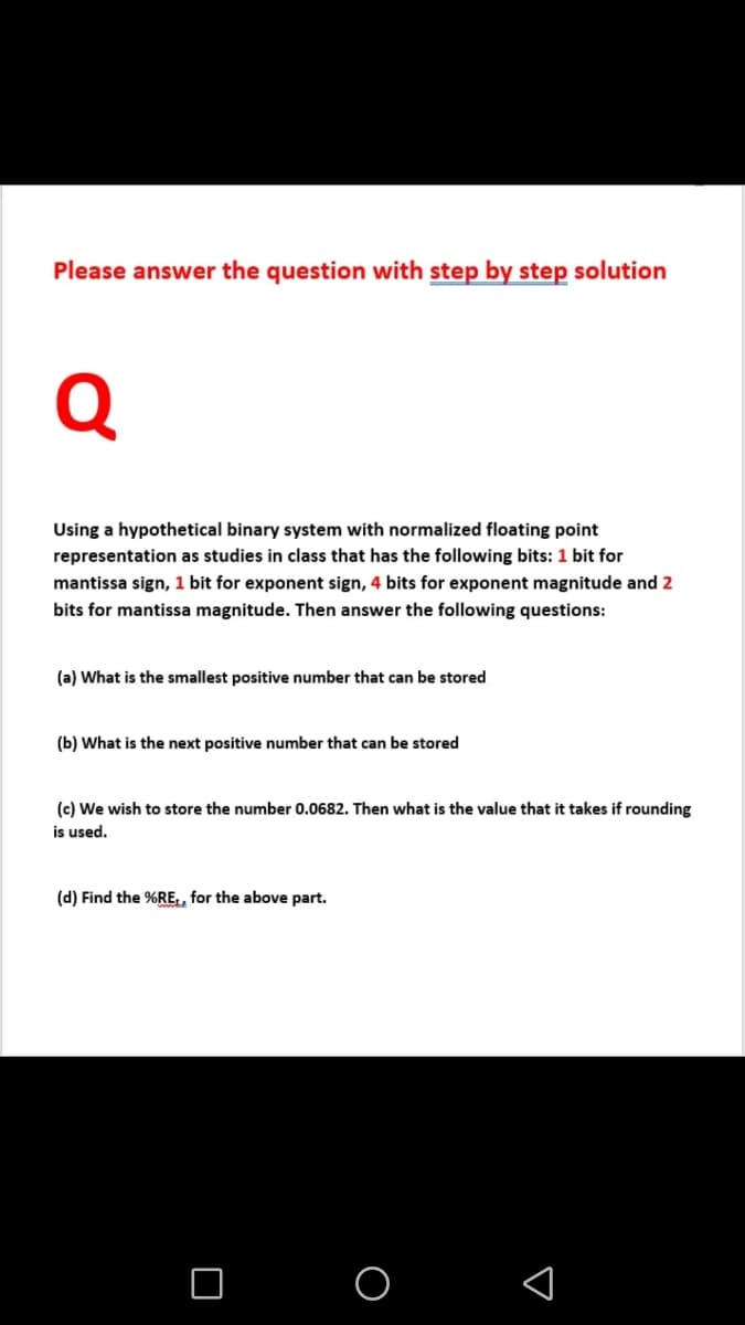 Please answer the question with step by step solution
Q
Using a hypothetical binary system with normalized floating point
representation as studies in class that has the following bits: 1 bit for
mantissa sign, 1 bit for exponent sign, 4 bits for exponent magnitude and 2
bits for mantissa magnitude. Then answer the following questions:
(a) What is the smallest positive number that can be stored
(b) What is the next positive number that can be stored
(c) We wish to store the number 0.0682. Then what is the value that it takes if rounding
is used.
(d) Find the %RE, for the above part.
O O
