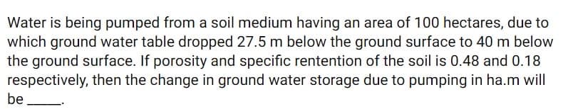 Water is being pumped from a soil medium having an area of 100 hectares, due to
which ground water table dropped 27.5 m below the ground surface to 40 m below
the ground surface. If porosity and specific rentention of the soil is 0.48 and 0.18
respectively, then the change in ground water storage due to pumping in ha.m will
be