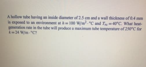 A hollow tube having an inside diameter of 2.5 cm and a wall thickness of 0.4 mm
is exposed to an environment at h=100 W/m2 °C and Too=40°C. What heat-
generation rate in the tube will produce a maximum tube temperature of 250°C for
k=24 W/m-°C?