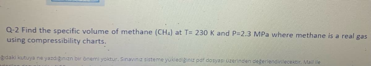 Q-2 Find the specific volume of methane (CH4) at T= 230 K and P-2.3 MPa where methane is a real gas
using compressibility charts.
ğidaki kutuya ne yazdığınızn bir önemi yoktur. Sınavınız sisteme yüklediğiniz pdf dosyası üzerinden değerlendirilecektir. Mail ile
