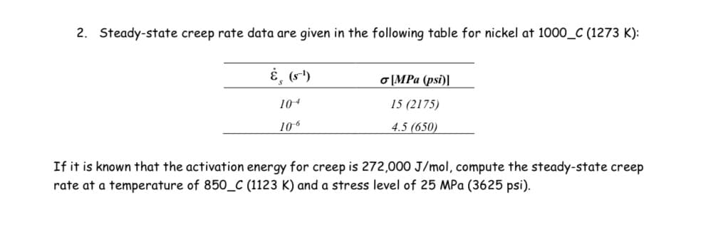 2. Steady-state creep rate data are given in the following table for nickel at 1000_C (1273 K):
E, (s")
o [MPa (psi)]
104
15 (2175)
106
4.5 (650)
If it is known that the activation energy for creep is 272,000 J/mol, compute the steady-state creep
rate at a temperature of 850_C (1123 K) and a stress level of 25 MPa (3625 psi).
