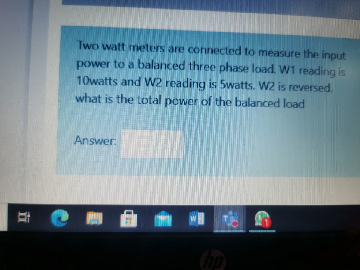 Two watt meters are connected to measure the input
power to a balanced three phase load. W1 reading is
10watts and W2 reading is 5watts. W2 is reversed.
what is the total power of the balanced load
Answer:
