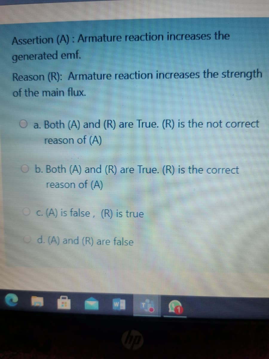 Assertion (A): Armature reaction increases the
generated emf.
Reason (R): Armature reaction increases the strength
of the main flux.
O a. Both (A) and (R) are True. (R) is the not correct
reason of (A)
O b. Both (A) and (R) are True. (R) is the correct
reason of (A)
O c. (A) is false, (R) is true
O d. (A) and (R) are false
