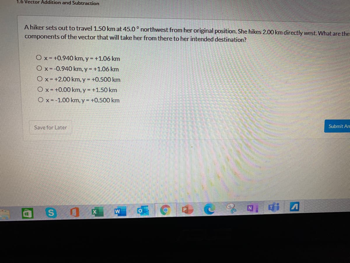 1.6 Vector Addition and Subtraction
A hiker sets out to travel 1.50 km at 45.0 ° northwest from her original position. She hikes 2.00 km directly west. What are the
components of the vector that will take her from there to her intended destination?
Ox =+0.940 km, y = +1.06 km
Ox =-0.940 km, y = +1.06 km
O x = +2.00 km, y = +0.500 km
Ox = +0.00 km, y = +1.50 km
Ox =-1.00 km, y = +0.500 km
Save for Later
Submit An
X
