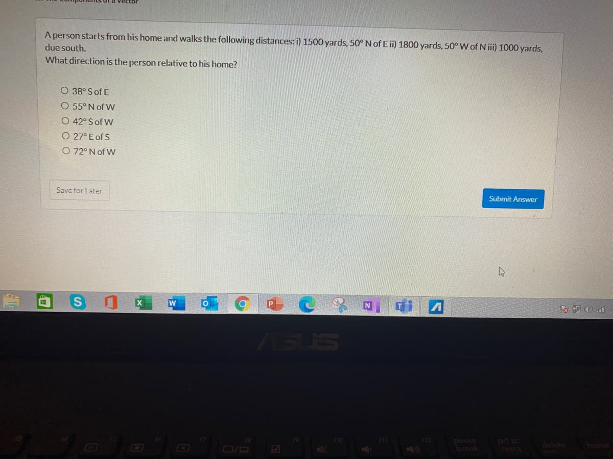 A person starts from his home and walks the following distances: i) 1500 yards, 50° N of E ii) 1800 yards, 50° W of N ii) 1000 yards,
due south.
What direction is the person relative to his home?
O 38° S of E
O 55° N of W
O 42° S of W
O 27° E of S
O 72° N of W
Save for Later
Submit Answer
W
版 )l
ASUS
prt sc
sysro
18
f12
pause
break
delete
home
O/R

