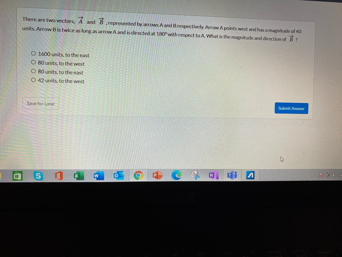 There are two vectors,
and B
,represented by arrows A and B respectively. Arrow A points west and has a magnitude of 40
units. Arrow B is twice as long as arrow A and is directed at 180° with respect to A. What is the magnitude and direction of B ?
O 1600 units, to the east
O 80 units, to the west
O 80 units, to the east
O 42 units, to the west
Save for Later
Submit Answer
prf

