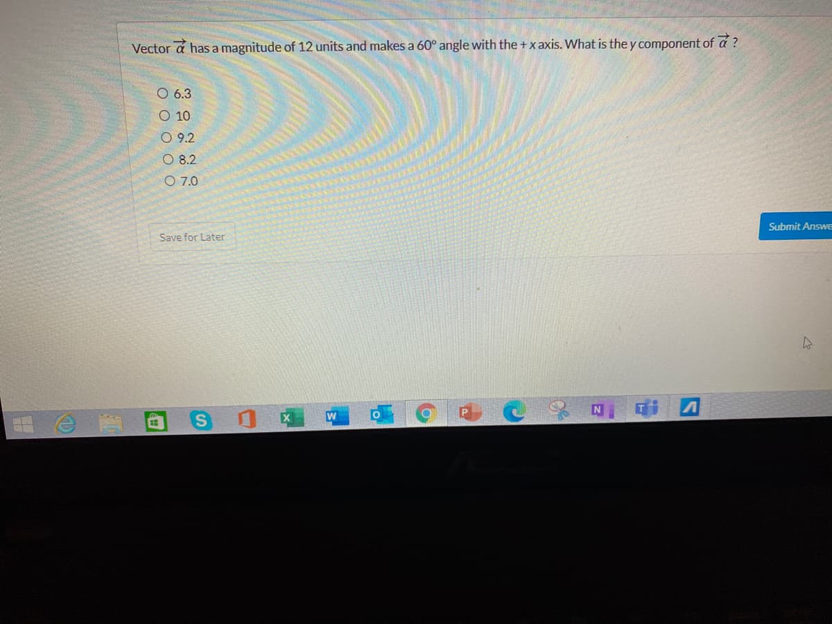 Vector a has a magnitude of 12 units and makes a 60° angle with the +x axis. What is the y component of a ?
O 6.3
O 10
O 9.2
O 8.2
O 7.0
Submit Answe
Save for Later
