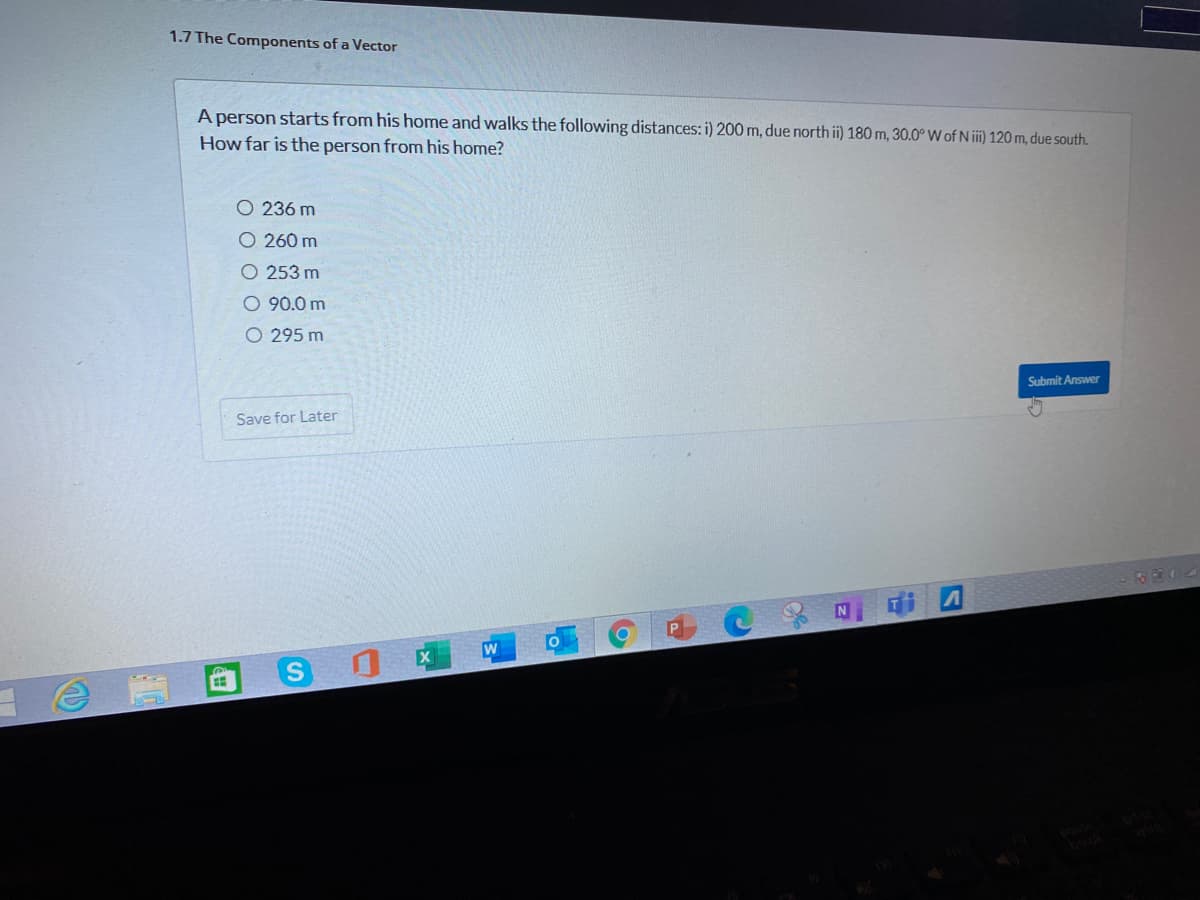 1.7 The Components of a Vector
A person starts from his home and walks the following distances: i) 200 m, due north i) 180 m, 30.0° W of N iii) 120m, due south.
How far is the person from his home?
O 236 m
O 260 m
O 253 m
O 90.0 m
O 295 m
Submit Answer
Save for Later
304
