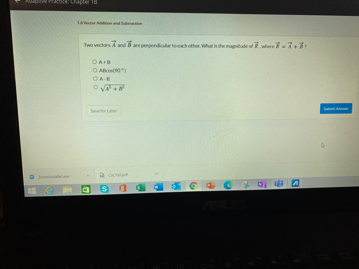 Adaptive Practice: Chapter 1B
1.6 Vector Addition and Subtraction
Two vectors A and B are perpendicular to each other. What is the magnitude of R, where R=A+B?
O A+B
O ABcos(90 °)
O A-B
O VA? + B²
Submit Answer
Save for Later
a Cal_Fall.pdf
Zoominstaller.exe
ASU
prt sc
break
