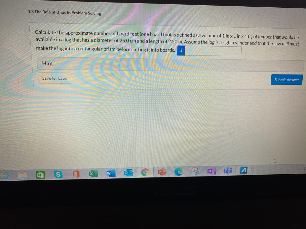 1.3 The Role of Units in Problem Solving
Calculate the approximate number of board feet (one board foot is defıned as a volume of 1 in x 1 in x 1 ft) of lumber that would be
available in a log that has a diameter of 25.0 cm and a length of 2.50 m. Assume the log is a right cylinder and that the saw mill must
make the log into a rectangular prism before cutting it into boards. i
Hint
Save for Later
Submit Answer
