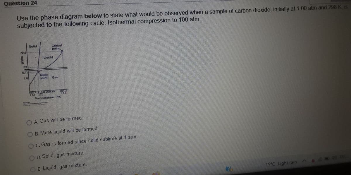 Question 24
Use the phase diagram below to state what would be observed when a sample of carbon dioxide, initially at 1.00 atm and 298 K is
subjected to the following cycle: Isothermal compression to 100 atm,
Solld
Critical
polt
72.9
Liquid
6.11
Triple
point
10
Gas
Tamperature. TK
N FROT HW E
O A. Gas will be formed.
B. More liquid will be formed
O C. Gas is formed since solid sublime at 1 atm.
D. Solid, gas mixture.
O E. Liquid, gas mixture.
15°C Light rain
