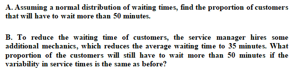 A. Assuming a normal distribution of waiting times, find the proportion of customers
that will have to wait more than 50 minutes.
B. To reduce the waiting time of customers, the service manager hires some
additional mechanics, which reduces the average waiting time to 35 minutes. What
proportion of the customers will still have to wait more than 50 minutes if the
variability in service times is the same as before?