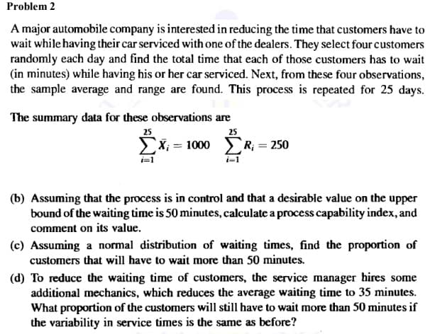 Problem 2
A major automobile company is interested in reducing the time that customers have to
wait while having their car serviced with one of the dealers. They select four customers
randomly each day and find the total time that each of those customers has to wait
(in minutes) while having his or her car serviced. Next, from these four observations,
the sample average and range are found. This process is repeated for 25 days.
The summary data for these observations are
25
25
ΣΧ= 1000 ΣR = 250
i-1
(b) Assuming that the process is in control and that a desirable value on the upper
bound of the waiting time is 50 minutes, calculate a process capability index, and
comment on its value.
(c) Assuming a normal distribution of waiting times, find the proportion of
customers that will have to wait more than 50 minutes.
(d) To reduce the waiting time of customers, the service manager hires some
additional mechanics, which reduces the average waiting time to 35 minutes.
What proportion of the customers will still have to wait more than 50 minutes if
the variability in service times is the same as before?