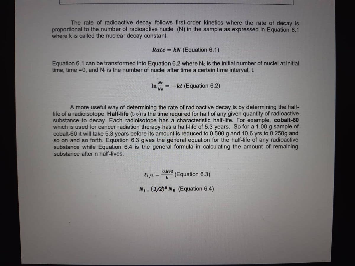 The rate of radioactive decay follows first-order kinetics where the rate of decay is
proportional to the number of radioactive nuclei (N) in the sample as expressed in Equation 6.1
where k is called the nuclear decay constant.
Rate = kN (Equation 6.1)
Equation 6.1 can be transformed into Equation 6.2 where No is the initial number of nuclei at initial
time, time =0, and N, is the number of nuclei after time a certain time interval, t.
Nt
In =
No
-kt (Equation 6.2)
A more useful way of determining the rate of radioactive decay is by determining the half-
life of a radioisotope. Half-life (t₁/2) is the time required for half of any given quantity of radioactive
substance to decay. Each radioisotope has a characteristic half-life. For example, cobalt-60
which is used for cancer radiation therapy has a half-life of 5.3 years. So for a 1.00 g sample of
cobalt-60 it will take 5.3 years before its amount is reduced to 0.500 g and 10.6 yrs to 0.250g and
so on and so forth. Equation 6.3 gives the general equation for the half-life of any radioactive
substance while Equation 6.4 is the general formula in calculating the amount of remaining
substance after n half-lives.
t1/2 = (Equation 6.3)
0.693
k
Nt= (1/2) No (Equation 6.4)