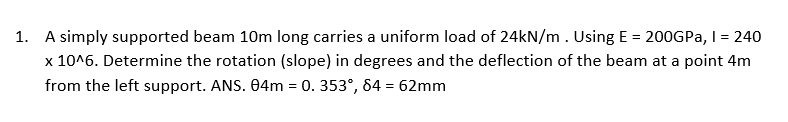 1. A simply supported beam 10m long carries a uniform load of 24kN/m. Using E= 200GPa, I = 240
x 10^6. Determine the rotation (slope) in degrees and the deflection of the beam at a point 4m
from the left support. ANS. 04m = 0. 353°, 84 = 62mm