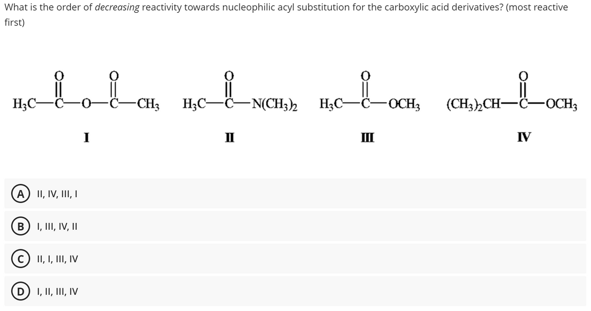 What is the order of decreasing reactivity towards nucleophilic acyl substitution for the carboxylic acid derivatives? (most reactive
first)
LOCH₂
BOLOLOK BOLNOM) BC-1-OCK, (CHI)CH-1-OCH,
H₂C-
H₂C-
-C-N(CH3)2
H₂C—C -0 C-CH3
A) II, IV, III, I
B I, III, IV, II
C) II, I, III, IV
D
I, II, III, IV
I
II
III
IV