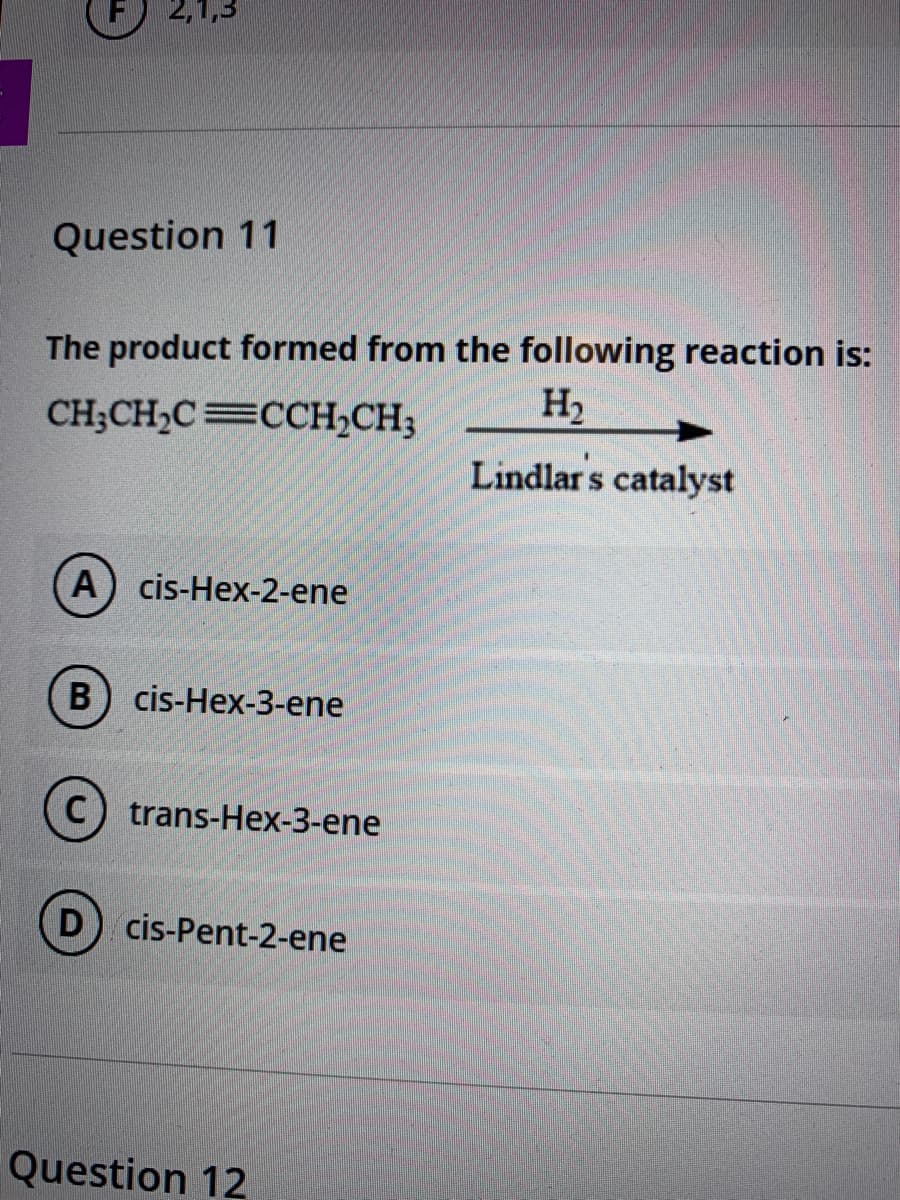 Question 11
The product formed from the following reaction is:
H2
CH;CH,C=CCH,CH;
Lindlar s catalyst
A) cis-Hex-2-ene
B) cis-Hex-3-ene
C) trans-Hex-3-ene
D) cis-Pent-2-ene
Question 12
