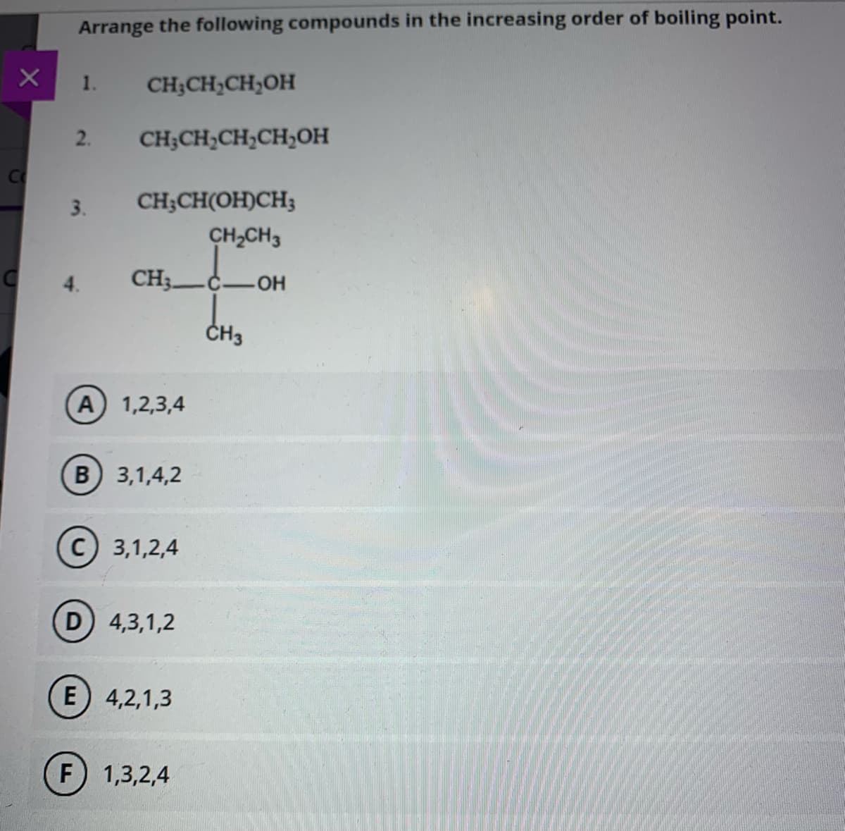 Arrange the following compounds in the increasing order of boiling point.
-OH
1.
CH;CH;CH;OH
2.
CH;CH,CH,CH;0OH
3.
CH;CH(OH)CH;
CH,CH3
CH3-
CH3
A 1,2,3,4
В 3,1,4,2
(с) 3,1,2,4
D) 4,3,1,2
E) 4,2,1,3
F) 1,3,2,4
