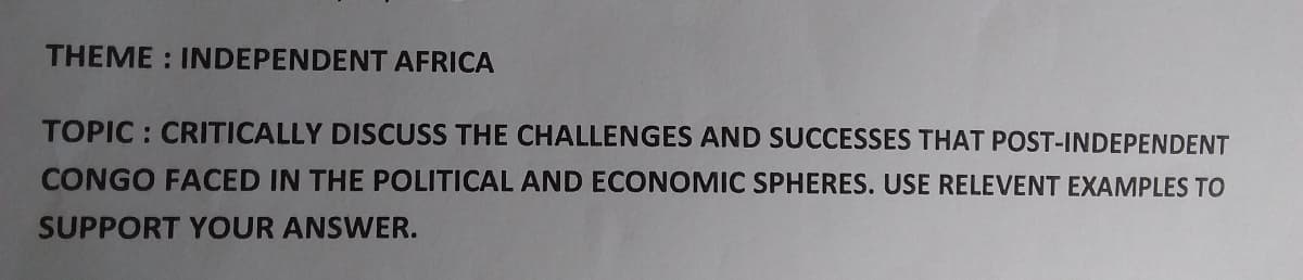 THEME : INDEPENDENT AFRICA
TOPIC : CRITICALLY DISCUSS THE CHALLENGES AND SUCCESSES THAT POST-INDEPENDENT
CONGO FACED IN THE POLITICAL AND ECONOMIC SPHERES. USE RELEVENT EXAMPLES TO
SUPPORT YOUR ANSWER.
