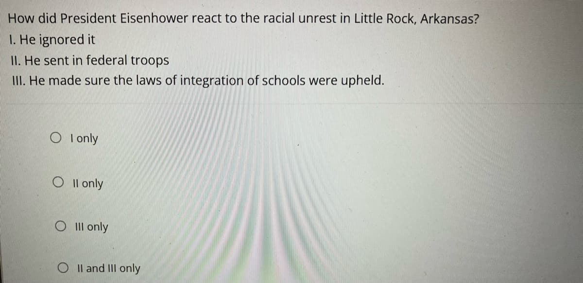 How did President Eisenhower react to the racial unrest in Little Rock, Arkansas?
1. He ignored it
II. He sent in federal troops
III. He made sure the laws of integration of schools were upheld.
O I only
O II only
O III only
II and III only