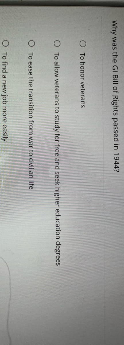 Why was the GI Bill of Rights passed in 1944?
To honor veterans
O To allow veterans to study for free and seek higher education degrees
O To ease the transition from war to civilian life
O To find a new job more easily