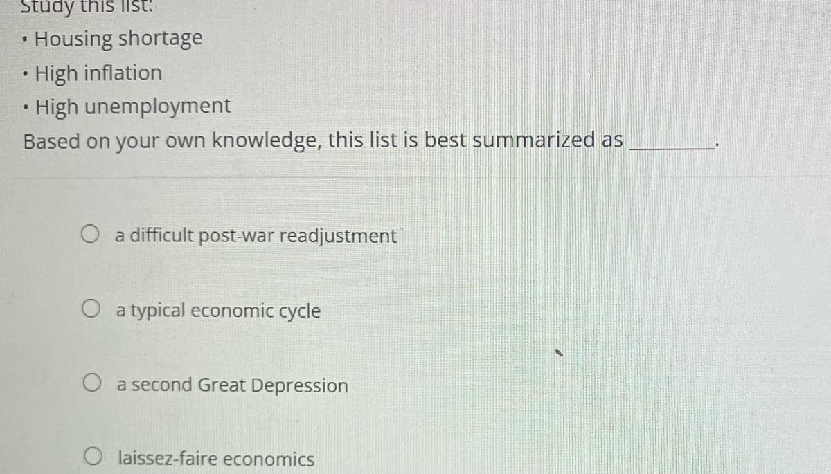 Study this list:
• Housing shortage
High inflation
• High unemployment
Based on your own knowledge, this list is best summarized as
●
O a difficult post-war readjustment
O a typical economic cycle
O a second Great Depression
Olaissez-faire economics