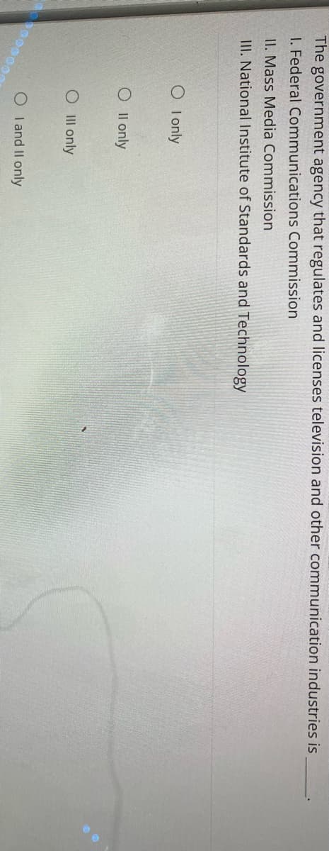 The government agency that regulates and licenses television and other communication industries is
I. Federal Communications Commission
II. Mass Media Commission
III. National Institute of Standards and Technology
00000000
O I only
O II only
O III only
OI and II only