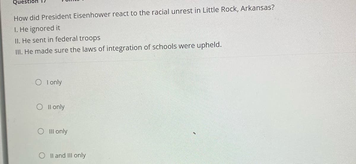 Que
How did President Eisenhower react to the racial unrest in Little Rock, Arkansas?
1. He ignored it
II. He sent in federal troops
III. He made sure the laws of integration of schools were upheld.
I only
Oll only
O Ill only
O II and III only