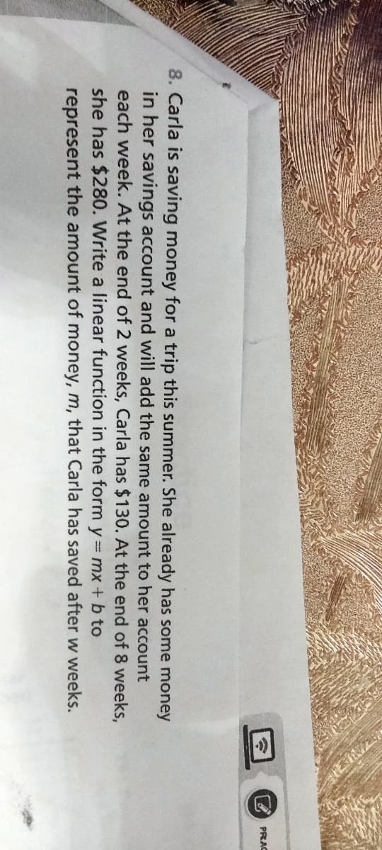 8. Carla is saving money for a trip this summer. She already has some money
in her savings account and will add the same amount to her account
each week. At the end of 2 weeks, Carla has $130. At the end of 8 weeks,
she has $280. Write a linear function in the form y = mx + b to
represent the amount of money, m, that Carla has saved after w weeks.
(.
PRAC