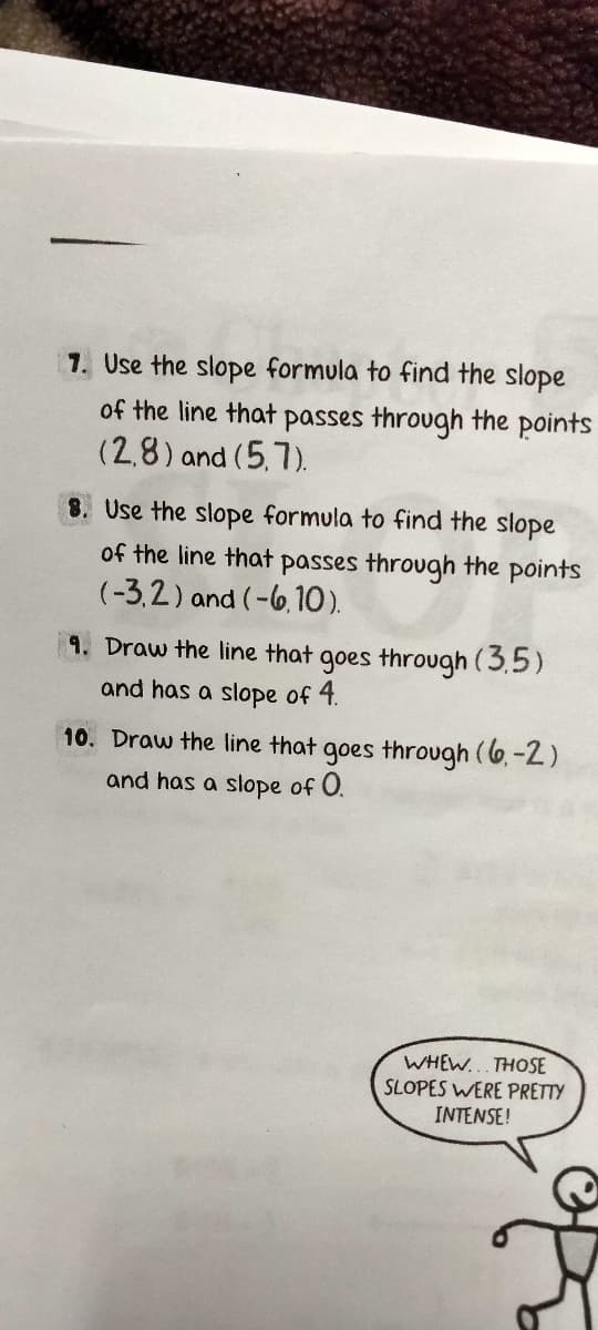 7. Use the slope formula to find the slope
of the line that passes through the points
(2,8) and (5,7).
8. Use the slope formula to find the slope
of the line that passes through the points
(-3,2) and (-6,10).
9. Draw the line that goes through (3.5)
and has a slope of 4.
10. Draw the line that goes through (6.-2)
and has a slope of 0.
WHEW... THOSE
SLOPES WERE PRETTY
INTENSE!