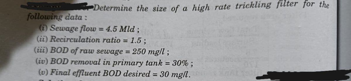 Determine the size of a high rate trickling filter for the
following data :
(i) Sewage flow = 4.5 Mld;
(ii) Recirculation ratio = 1.5;
(iii) BOD of raw sewage = 250 mg/l;
(iv) BOD removal in primary tank = 30%;
(v) Final effluent BOD desired = 30 mg/l.