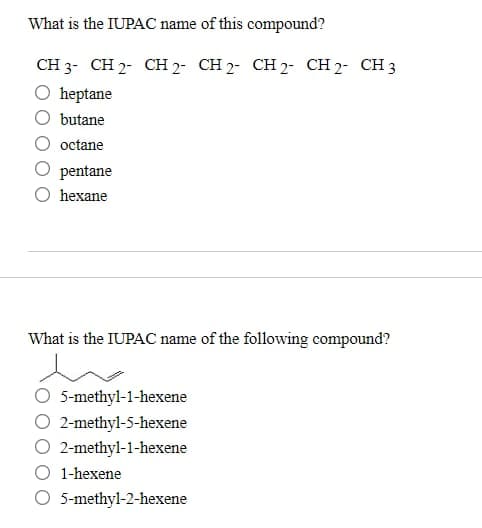 What is the IUPAC name of this compound?
CH 3 CH 2 CH 2 CH 2 CH 2 CH 2 CH 3
heptane
butane
octane
pentane
hexane
What is the IUPAC name of the following compound?
5-methyl-1-hexene
2-methyl-5-hexene
2-methyl-1-hexene
1-hexene
O 5-methyl-2-hexene