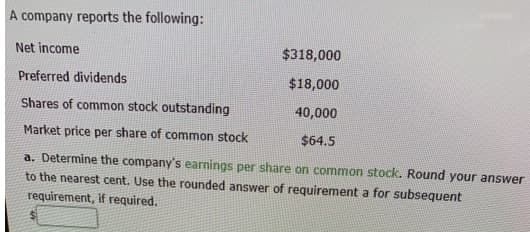 A company reports the following:
Net income
$318,000
Preferred dividends
$18,000
Shares of common stock outstanding
40,000
Market price per share of common stock
$64.5
a. Determine the company's earnings per share on common stock. Round your answer
to the nearest cent. Use the rounded answer of requirement a for subsequent
requirement, if required.