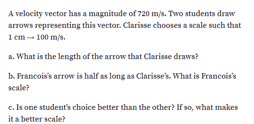 A velocity vector has a magnitude of 720 m/s. Two students draw
arrows representing this vector. Clarisse chooses a scale such that
1 cm – 100 m/s.
a. What is the length of the arrow that Clarisse draws?
b. Francois's arrow is half as long as Clarisse's. What is Francois's
scale?
c. Is one student's choice better than the other? If so, what makes
it a better scale?
