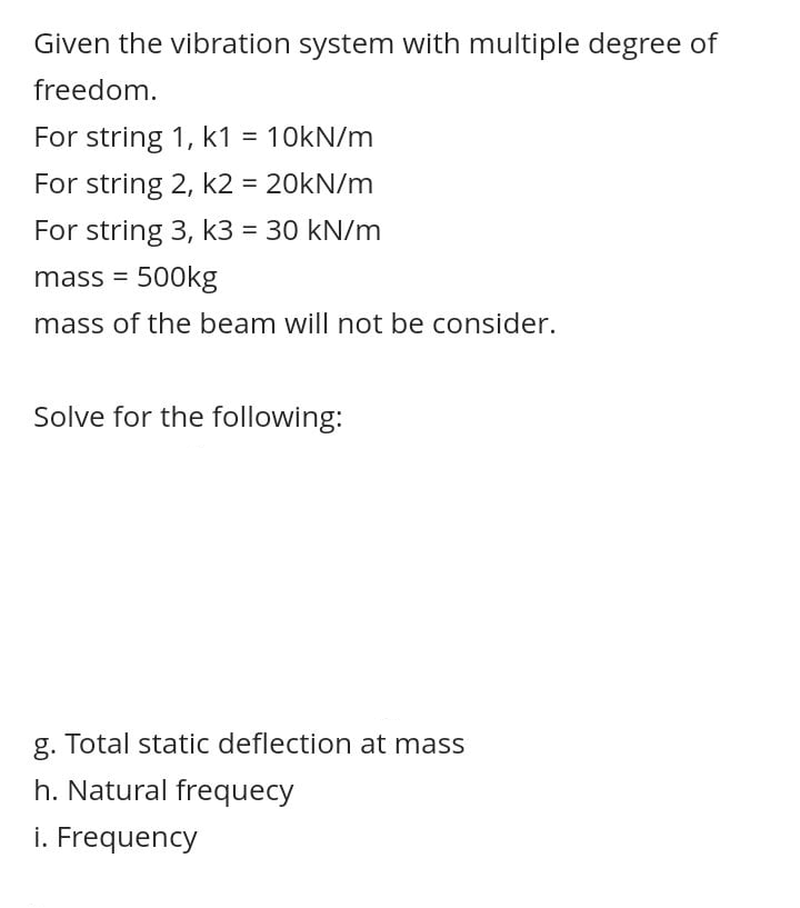 Given the vibration system with multiple degree of
freedom.
For string 1, k1 = 10kN/m
%3D
For string 2, k2 = 20KN/m
For string 3, k3 = 30 kN/m
%3D
mass = 500kg
mass of the beam will not be consider.
Solve for the following:
g. Total static deflection at mass
h. Natural frequecy
i. Frequency
