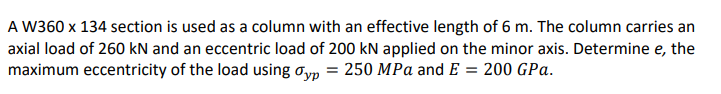 A W360 x 134 section is used as a column with an effective length of 6 m. The column carries an
axial load of 260 kN and an eccentric load of 200 kN applied on the minor axis. Determine e, the
maximum eccentricity of the load using oyp
= 250 MPa and E = 200 GPa.
