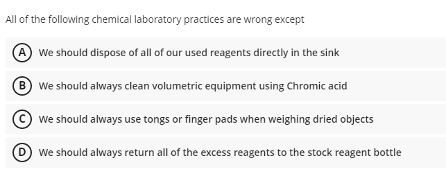 All of the following chemical laboratory practices are wrong except
(A We should dispose of all of our used reagents directly in the sink
B We should always clean volumetric equipment using Chromic acid
© We should always use tongs or finger pads when weighing dried objects
(D We should always return all of the excess reagents to the stock reagent bottle
