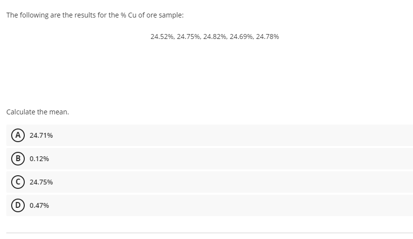 The following are the results for the % Cu of ore sample:
24.52%, 24.75%, 24.82%, 24.69%, 24.78%
Calculate the mean.
(A) 24.71%
B) 0.12%
24.75%
0.47%
