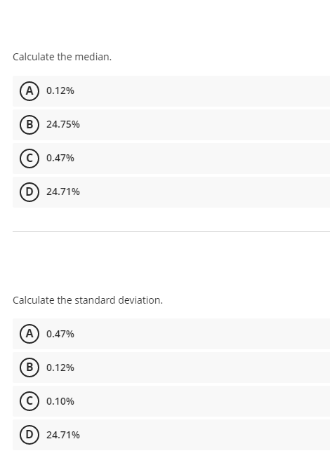 Calculate the median.
(A) 0.12%
B) 24.75%
c) 0.47%
D) 24.71%
Calculate the standard deviation.
(A) 0.47%
(B) 0.12%
0.10%
D) 24.71%
