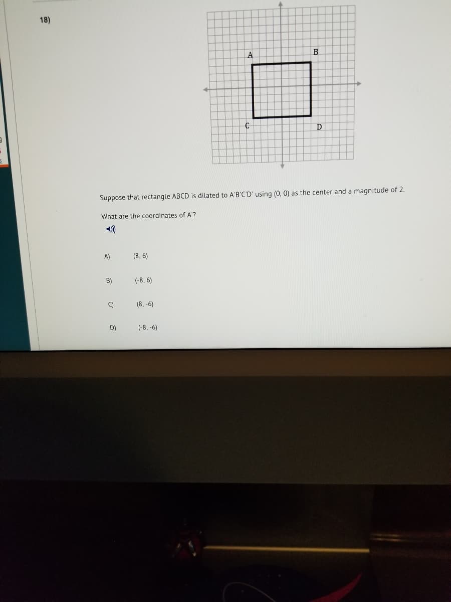 18)
B
D
Suppose that rectangle ABCD is dilated to A'B'C'D' using (0, 0) as the center and a magnitude of 2.
What are the coordinates of A'?
)
A)
(8, 6)
B)
(-8, 6)
C)
(8, -6)
D)
(-8, -6)
