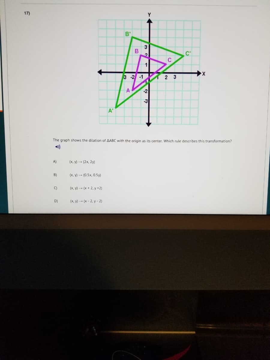 17)
B'
C'
1
3 -2 -1
2 3
A
-2
3
A'
The graph shows the dilation of AABC with the origin as its center. Which rule describes this transformation?
)
A)
(x, y) - (2x, 2y)
B)
(x, y) - (0.5x, 0.5y)
C)
(x, y) – (x + 2, y +2)
D)
(x, y) – (x - 2, y - 2)
