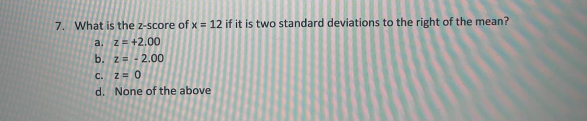 7. What is the z-score of x = 12 if it is two standard deviations to the right of the mean?
a. z= +2.00
b. z = - 2.00
C.
Z = 0
d. None of the above
