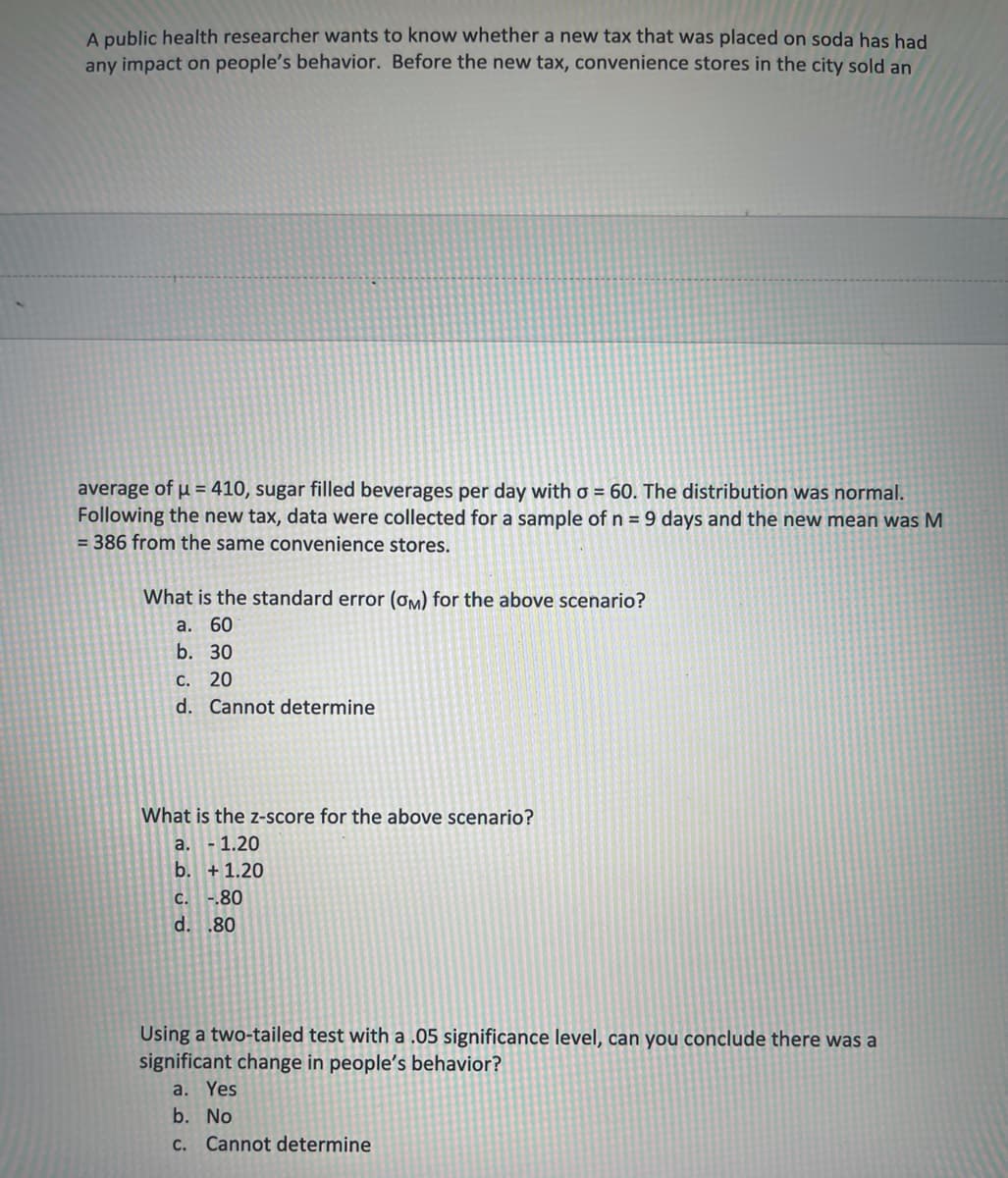 A public health researcher wants to know whether a new tax that was placed on soda has had
any impact on people's behavior. Before the new tax, convenience stores in the city sold an
average of µ = 410, sugar filled beverages per day with o = 60. The distribution was normal.
Following the new tax, data were collected for a sample of n = 9 days and the new mean was M
= 386 from the same convenience stores.
What is the standard error (oM) for the above scenario?
a. 60
b. 30
C. 20
d. Cannot determine
What is the z-score for the above scenario?
a. -1.20
b. +1.20
C. -.80
d. .80
Using a two-tailed test with a .05 significance level, can you conclude there was a
significant change in people's behavior?
a. Yes
b. No
C. Cannot determine

