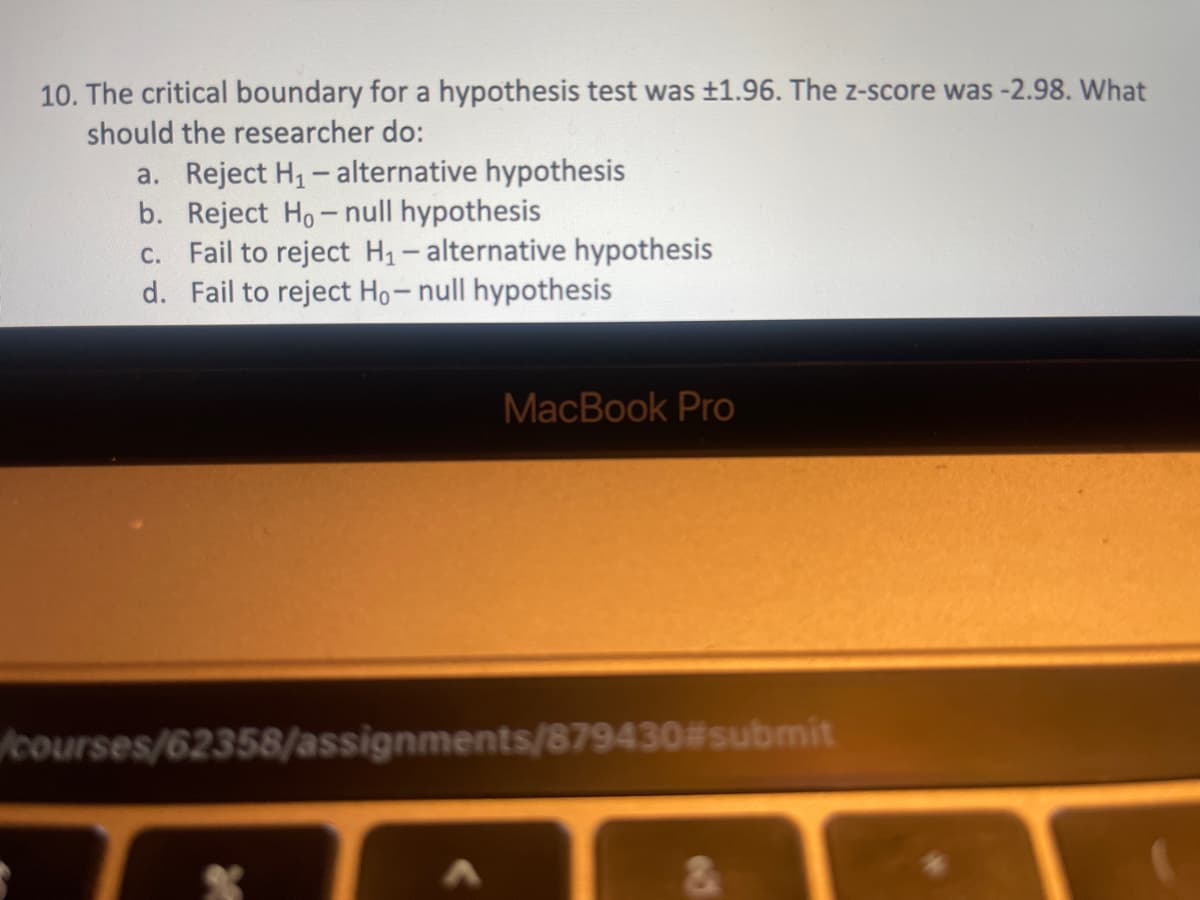 10. The critical boundary for a hypothesis test was ±1.96. The z-score was -2.98. What
should the researcher do:
a. Reject H, - alternative hypothesis
b. Reject Ho- null hypothesis
c. Fail to reject H1- alternative hypothesis
d. Fail to reject Ho-null hypothesis
MacBook Pro
courses/62358/assignments/879430#submit
