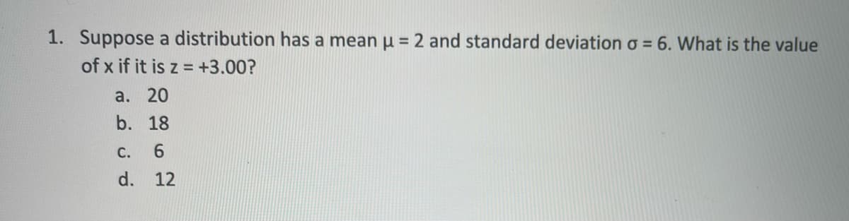 1. Suppose a distribution has a mean µ =2 and standard deviation o = 6. What is the value
%3D
of x if it is z = +3.00?
а. 20
b. 18
С.
6.
d.
12
