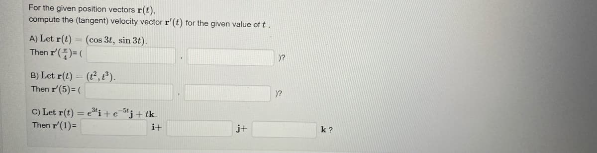 For the given position vectors r(t),
compute the (tangent) velocity vector r' (t) for the given value of t.
A) Let r(t) = (cos 3t, sin 3t).
Then I'(4)=(
B) Let r(t) = (t², t³).
Then r' (5)= (
C) Let r(t) = e³ti+e-5tj + tk.
Then r' (1)=
i+
j+
)?
)?
k?